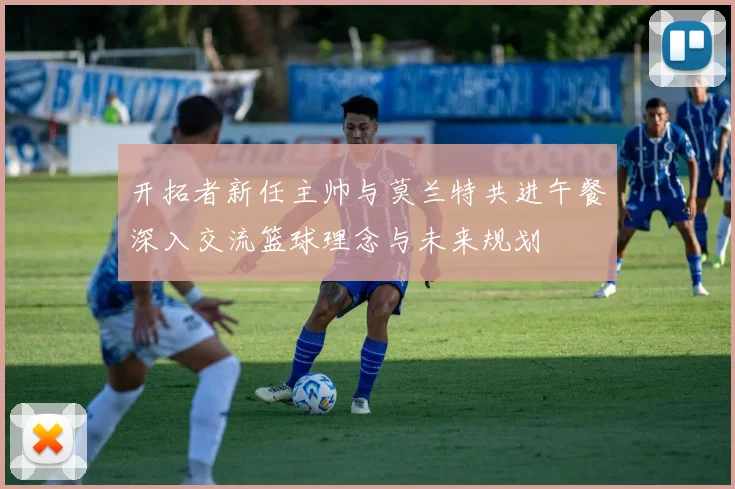 开拓者新任主帅与莫兰特共进午餐深入交流篮球理念与未来规划