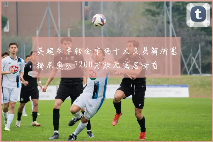 英超冬季转会市场十大交易解析塞梅尼奥以7200万欧元高居榜首