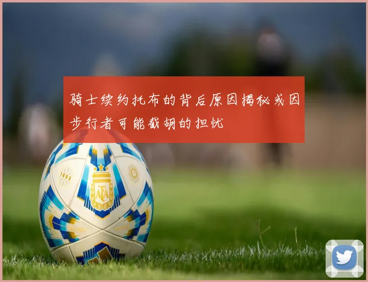 骑士续约托布的背后原因揭秘或因步行者可能截胡的担忧