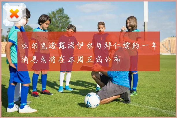 法尔克透露诺伊尔与拜仁续约一年消息或将在本周正式公布