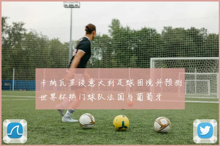 卡纳瓦罗谈意大利足球困境并预测世界杯热门球队法国与葡萄牙
