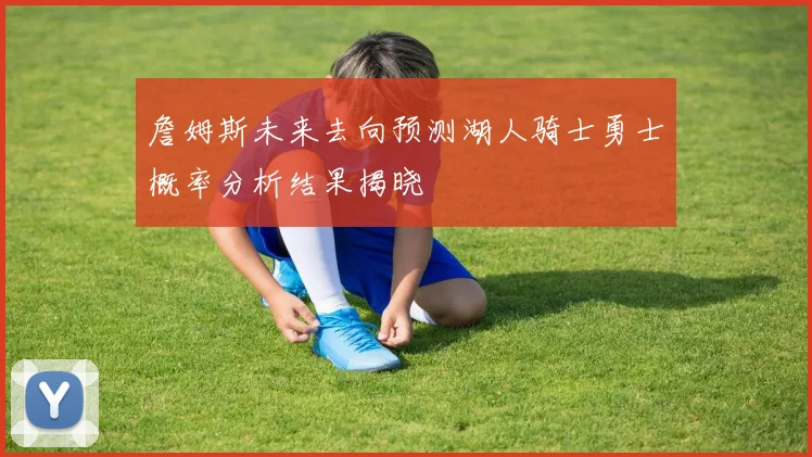 詹姆斯未来去向预测湖人骑士勇士概率分析结果揭晓
