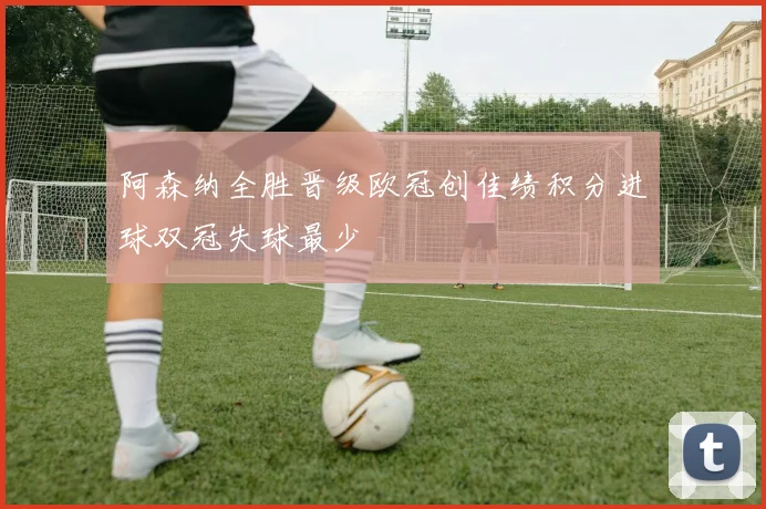 阿森纳全胜晋级欧冠创佳绩积分进球双冠失球最少