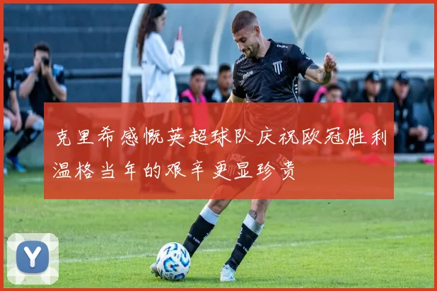 克里希感慨英超球队庆祝欧冠胜利温格当年的艰辛更显珍贵