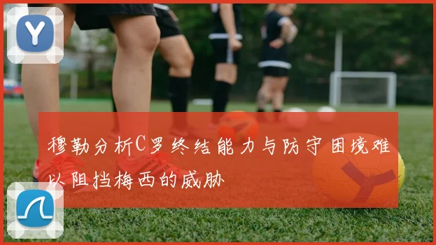 穆勒分析C罗终结能力与防守困境难以阻挡梅西的威胁