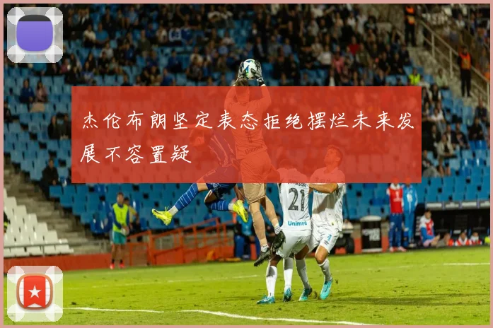 杰伦布朗坚定表态拒绝摆烂未来发展不容置疑