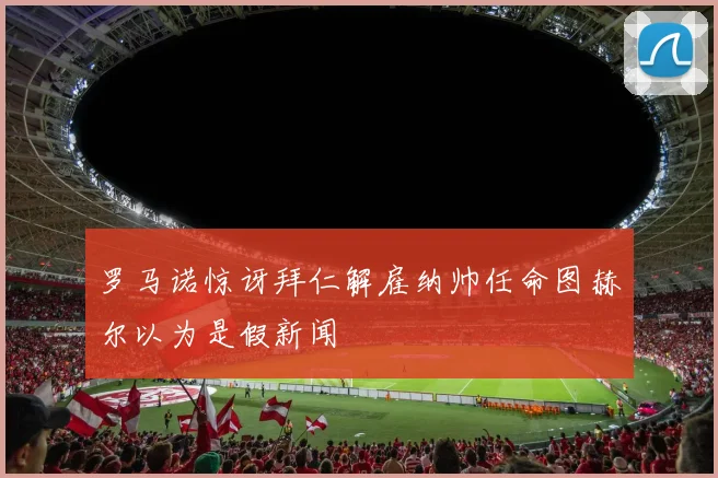 罗马诺惊讶拜仁解雇纳帅任命图赫尔以为是假新闻