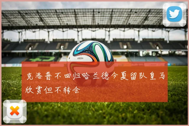 克洛普不回归哈兰德今夏留队皇马欣赏但不转会