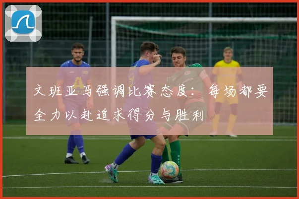文班亚马强调比赛态度：每场都要全力以赴追求得分与胜利
