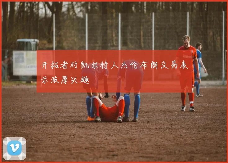 开拓者对凯尔特人杰伦布朗交易表示浓厚兴趣